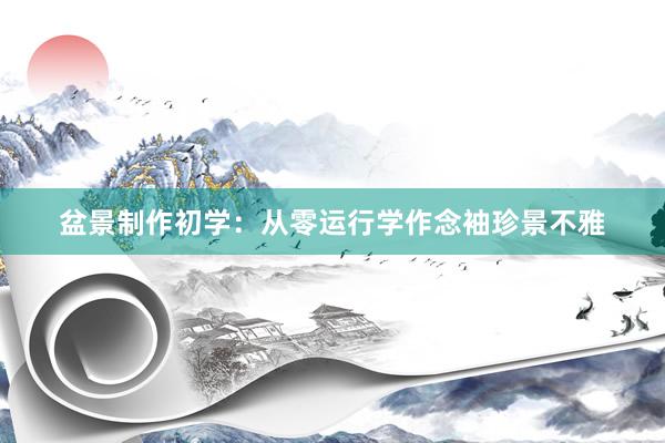 盆景制作初学：从零运行学作念袖珍景不雅